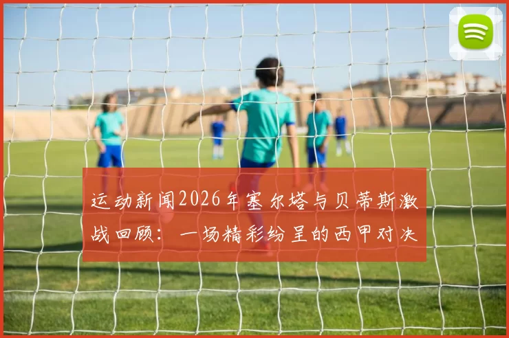 运动新闻2026年塞尔塔与贝蒂斯激战回顾：一场精彩纷呈的西甲对决